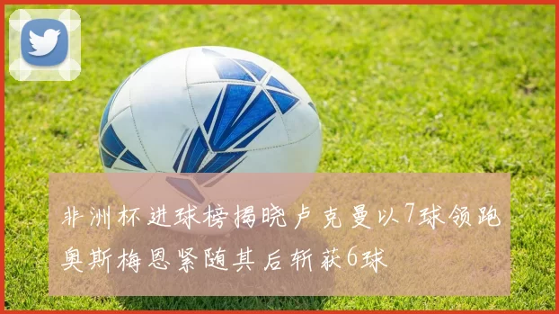 非洲杯进球榜揭晓卢克曼以7球领跑奥斯梅恩紧随其后斩获6球