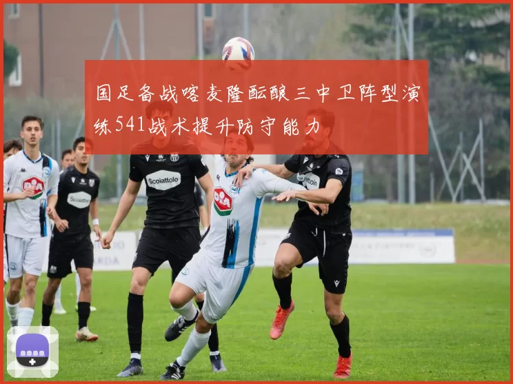 国足备战喀麦隆酝酿三中卫阵型演练541战术提升防守能力