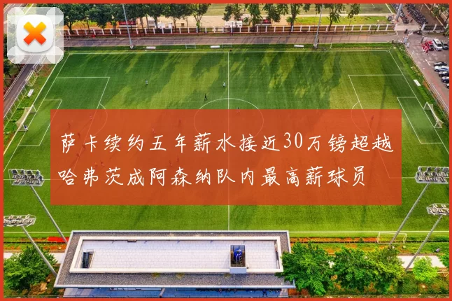萨卡续约五年薪水接近30万镑超越哈弗茨成阿森纳队内最高薪球员