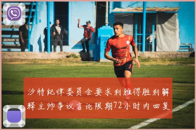 沙特纪律委员会要求利雅得胜利解释主帅争议言论限期72小时内回复