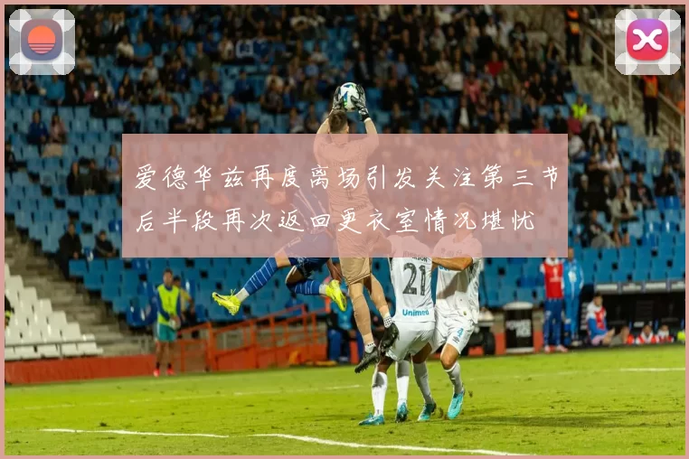 爱德华兹再度离场引发关注第三节后半段再次返回更衣室情况堪忧