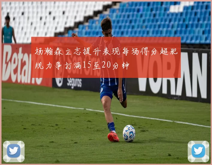 杨瀚森立志提升表现每场得分超犯规力争打满15至20分钟