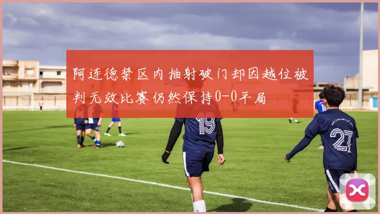 阿连德禁区内抽射破门却因越位被判无效比赛仍然保持0-0平局
