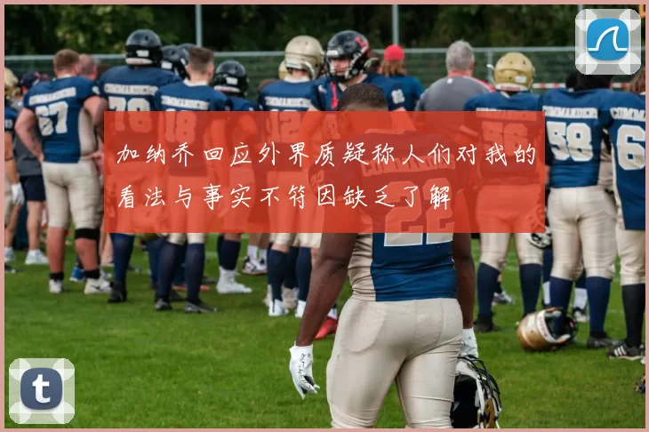 加纳乔回应外界质疑称人们对我的看法与事实不符因缺乏了解