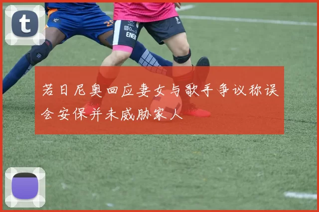 若日尼奥回应妻女与歌手争议称误会安保并未威胁家人