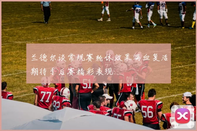 兰德尔谈常规赛轮休效果满血复活期待季后赛精彩表现