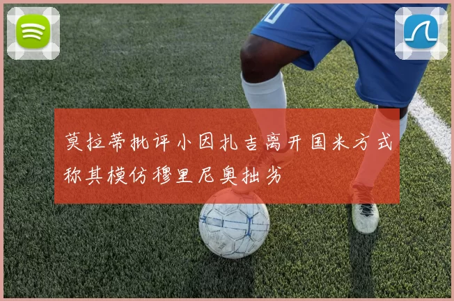 莫拉蒂批评小因扎吉离开国米方式称其模仿穆里尼奥拙劣