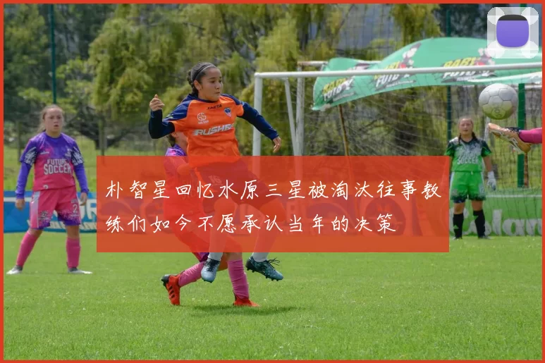 朴智星回忆水原三星被淘汰往事教练们如今不愿承认当年的决策