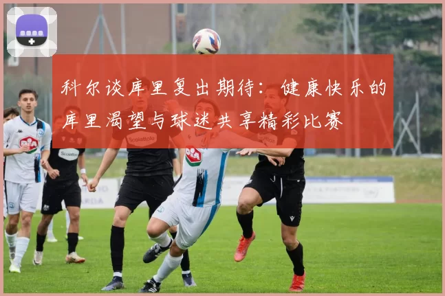 科尔谈库里复出期待：健康快乐的库里渴望与球迷共享精彩比赛