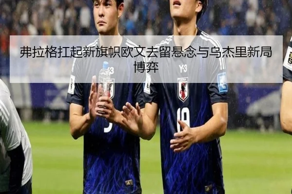 弗拉格扛起新旗帜欧文去留悬念与乌杰里新局博弈